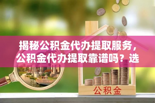 临泽揭秘公积金代办提取服务，公积金代办提取靠谱吗？选择前你需要知道这些！