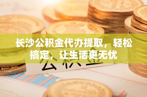 临泽长沙公积金代办提取，轻松搞定，让生活更无忧