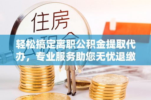 临泽轻松搞定离职公积金提取代办，专业服务助您无忧退缴