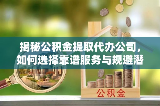 临泽揭秘公积金提取代办公司，如何选择靠谱服务与规避潜在风险