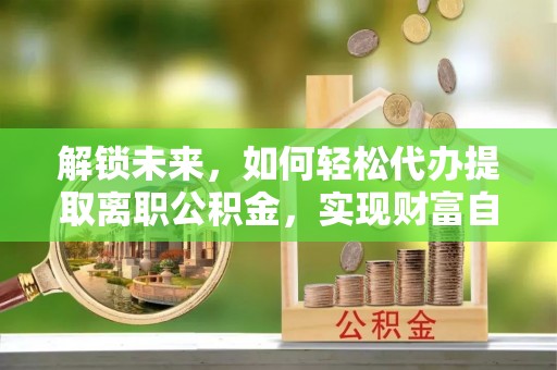 临泽解锁未来，如何轻松代办提取离职公积金，实现财富自由的第一步