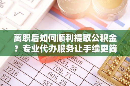临泽离职后如何顺利提取公积金？专业代办服务让手续更简单
