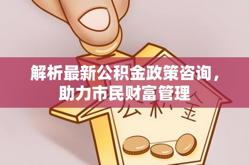 临泽解析最新公积金政策咨询，助力市民财富管理