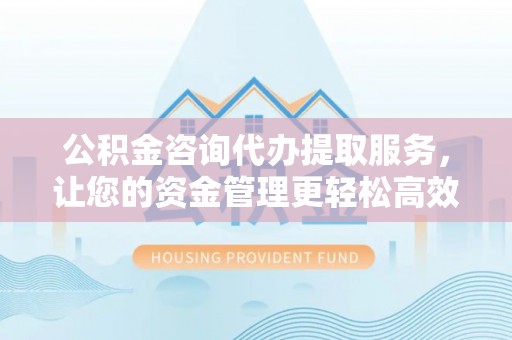 临泽公积金咨询代办提取服务，让您的资金管理更轻松高效