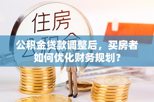 临泽公积金贷款调整后，买房者如何优化财务规划？